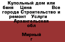 Купольный дом или баня  › Цена ­ 68 000 - Все города Строительство и ремонт » Услуги   . Архангельская обл.,Мирный г.